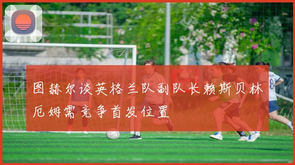 图赫尔谈英格兰队副队长赖斯贝林厄姆需竞争首发位置