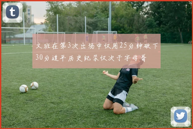 文班在第3次出场中仅用25分钟砍下30分追平历史纪录仅次于字母哥