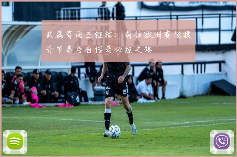 武磊寄语王钰栋：前往欧洲赛场提升节奏与自信是必经之路