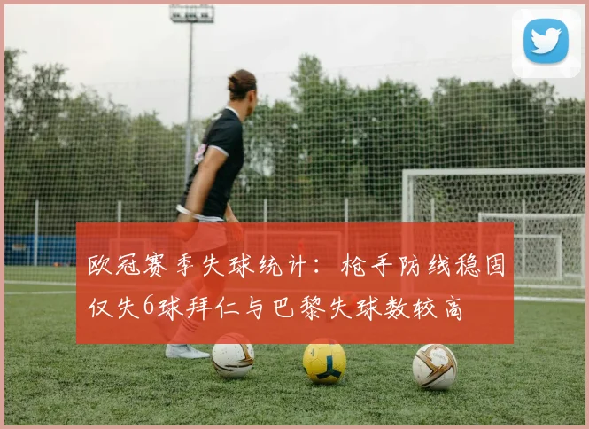 欧冠赛季失球统计：枪手防线稳固仅失6球拜仁与巴黎失球数较高