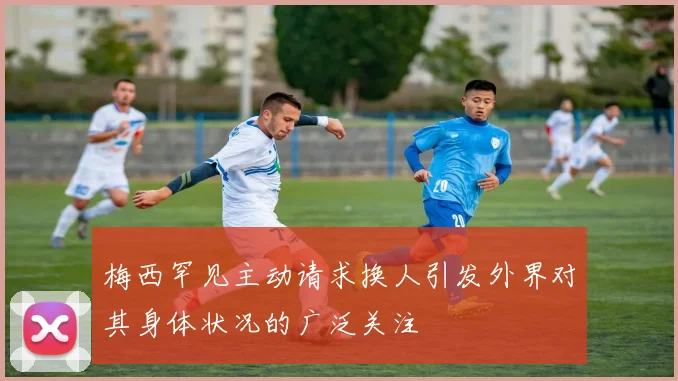 梅西罕见主动请求换人引发外界对其身体状况的广泛关注