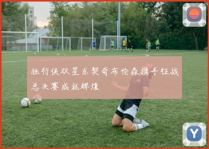 独行侠双星东契奇布伦森携手征战总决赛成就辉煌