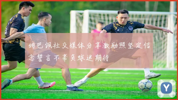 姆巴佩社交媒体分享激励照坚定信念誓言不辜负球迷期待