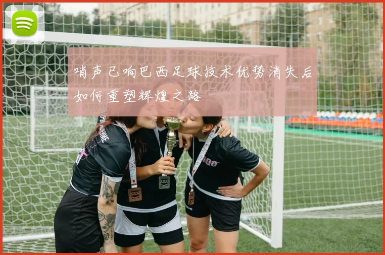 哨声已响巴西足球技术优势消失后如何重塑辉煌之路
