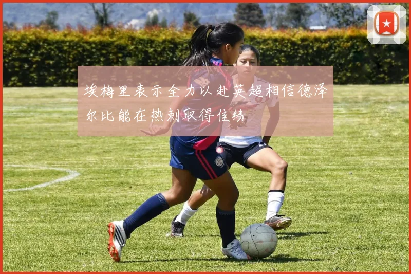 埃梅里表示全力以赴英超相信德泽尔比能在热刺取得佳绩