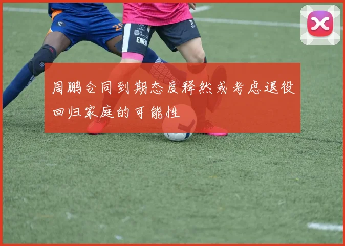 周鹏合同到期态度释然或考虑退役回归家庭的可能性