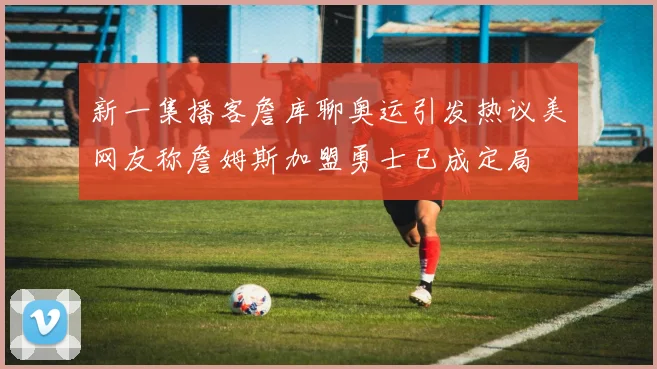 新一集播客詹库聊奥运引发热议美网友称詹姆斯加盟勇士已成定局