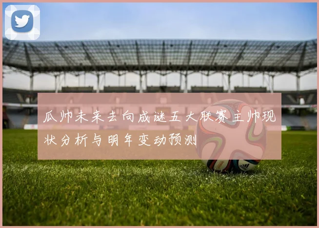 瓜帅未来去向成谜五大联赛主帅现状分析与明年变动预测