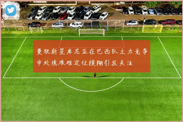 曼联新星库尼亚在巴西队主力竞争中处境艰难定位模糊引发关注