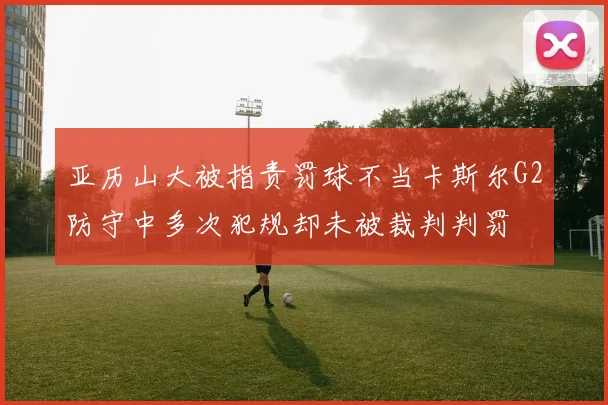 亚历山大被指责罚球不当卡斯尔G2防守中多次犯规却未被裁判判罚