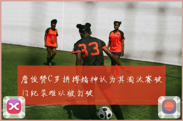 詹俊赞C罗拼搏精神认为其淘汰赛破门纪录难以被打破