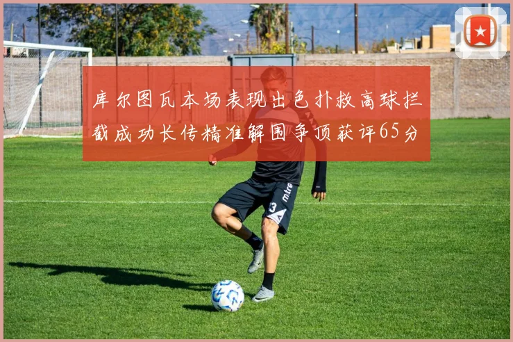 库尔图瓦本场表现出色扑救高球拦截成功长传精准解围争顶获评65分