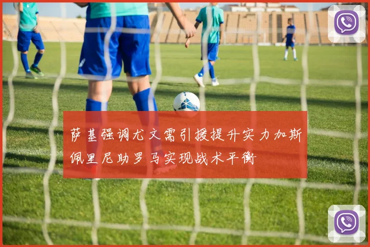萨基强调尤文需引援提升实力加斯佩里尼助罗马实现战术平衡