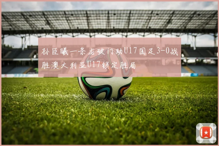 孙臣曦一条龙破门助U17国足3-0战胜澳大利亚U17锁定胜局