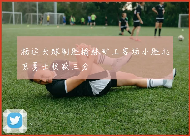 杨运头球制胜榆林矿工客场小胜北京勇士收获三分