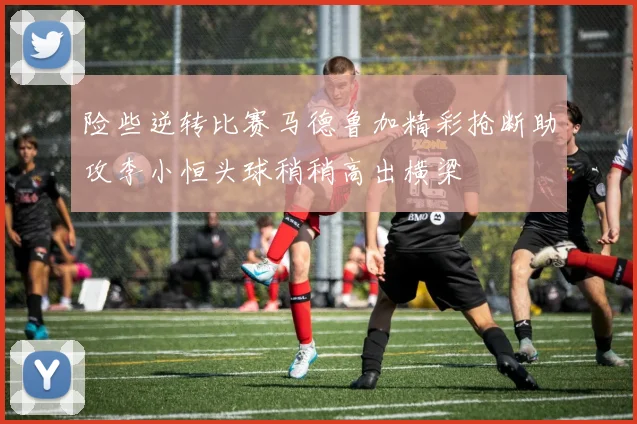 险些逆转比赛马德鲁加精彩抢断助攻李小恒头球稍稍高出横梁