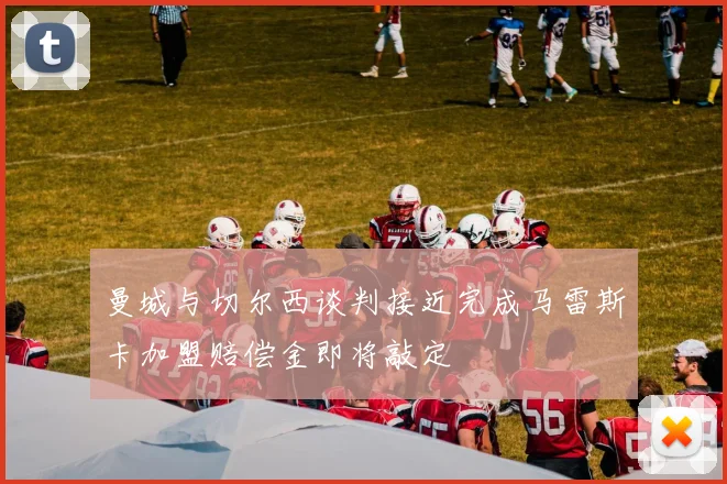 曼城与切尔西谈判接近完成马雷斯卡加盟赔偿金即将敲定