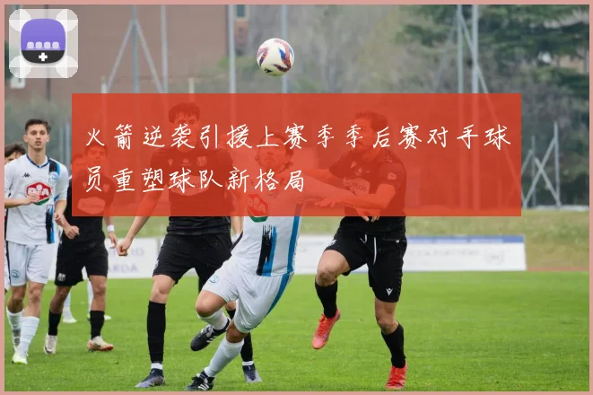 火箭逆袭引援上赛季季后赛对手球员重塑球队新格局