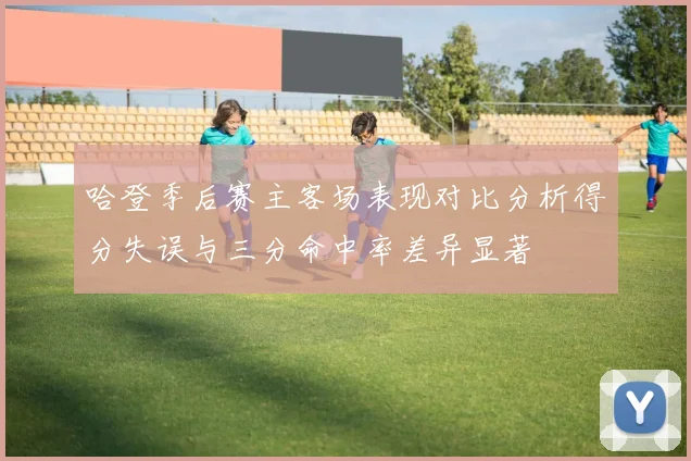 哈登季后赛主客场表现对比分析得分失误与三分命中率差异显著