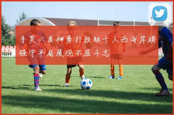 李昊六度神勇扑救助十人西海岸顽强守平局展现不屈斗志