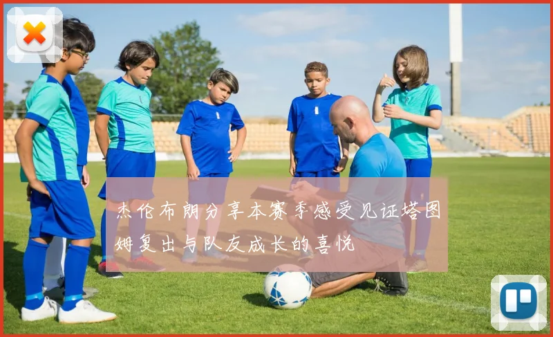 杰伦布朗分享本赛季感受见证塔图姆复出与队友成长的喜悦