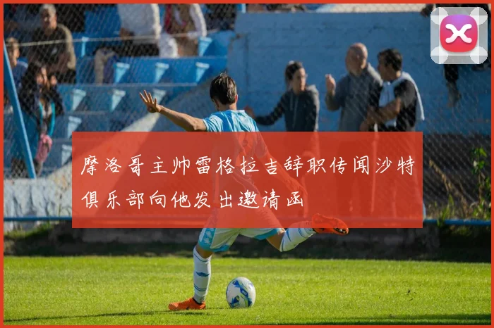 摩洛哥主帅雷格拉吉辞职传闻沙特俱乐部向他发出邀请函