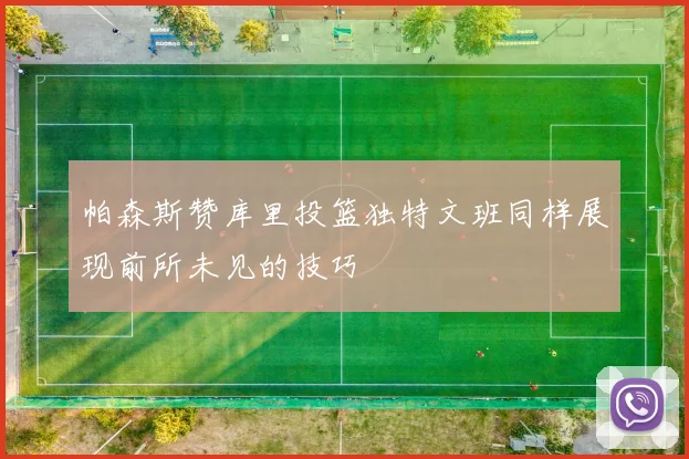 帕森斯赞库里投篮独特文班同样展现前所未见的技巧