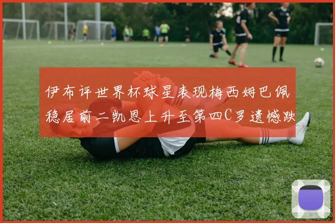 伊布评世界杯球星表现梅西姆巴佩稳居前二凯恩上升至第四C罗遗憾跌出前十