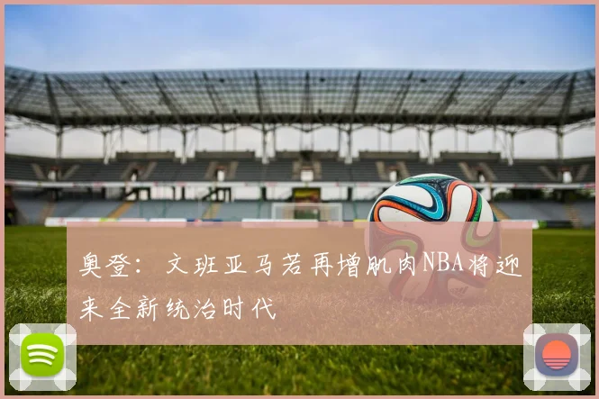 奥登：文班亚马若再增肌肉NBA将迎来全新统治时代
